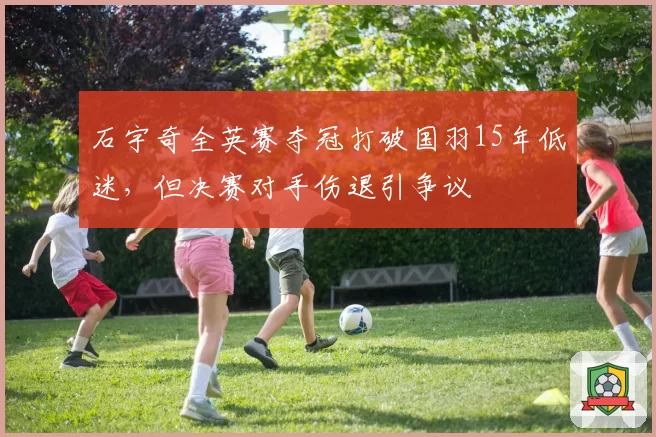 石宇奇全英赛夺冠打破国羽15年低迷,但决赛对手伤退引争议