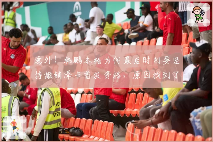 意外!韩鹏本轮为何最后时刻要坚持撤销泽卡首发资格,原因找到了