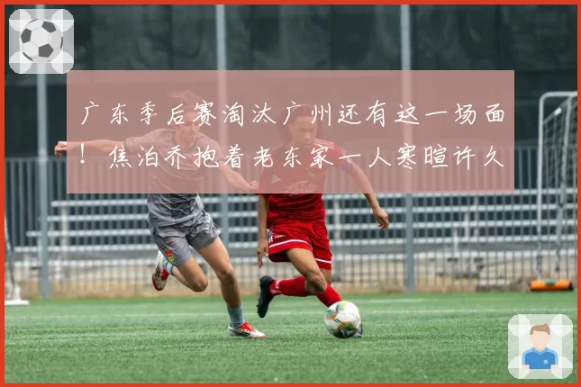 广东季后赛淘汰广州还有这一场面!焦泊乔抱着老东家一人寒暄许久