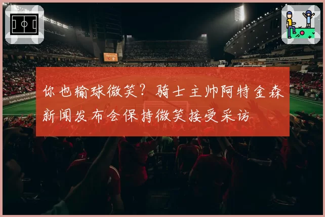 你也输球微笑？骑士主帅阿特金森新闻发布会保持微笑接受采访