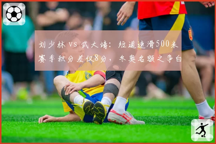刘少林 vs 武大靖:短道速滑500米赛季积分差仅8分,冬奥名额之争白热化