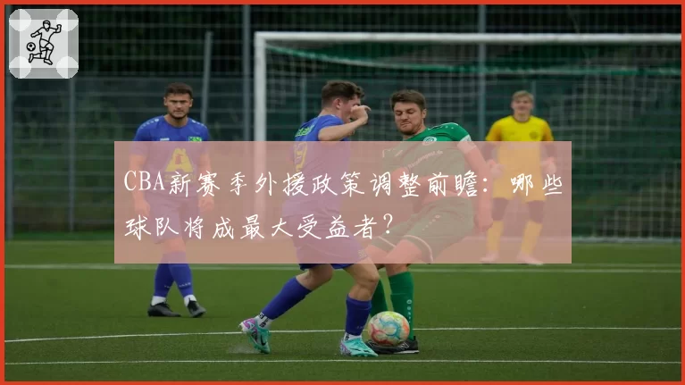 CBA新赛季外援政策调整前瞻:哪些球队将成最大受益者?