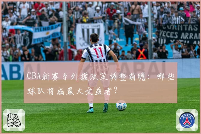 CBA新赛季外援政策调整前瞻:哪些球队将成最大受益者?