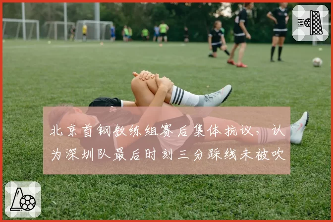 北京首钢教练组赛后集体抗议，认为深圳队最后时刻三分踩线未被吹罚