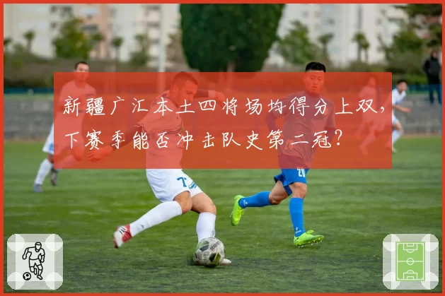 新疆广汇本土四将场均得分上双,下赛季能否冲击队史第二冠?
