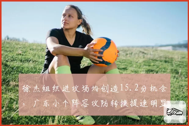 徐杰组织进攻场均创造15.2分机会,广东小个阵容攻防转换提速明显